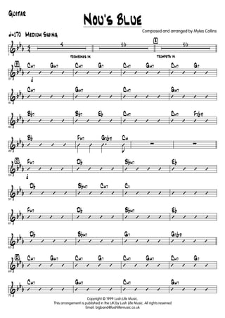 & bb
b 4
4
ã170 Medium Swing
1
4
trombones in
16 ÿ
trumpets in
16
& bb
b
Ÿ
f37
’ ’ ’ ’
CM7 GM7
’ ’ ’ ’
CM7 G7
’ ’ ’ ’
CM7 GM7
’ ’ ’ ’
CM7 G7
& bb
b
41
’ ’ ’ ’
CM7
’ ’ ’ ’
GM7
’ ’ ’ ’
CM7
’ ’ ’ ’
GM7
& bb
b
45
’ ’ ’ ’
Bb7
’ ’ ’ ’
Bb7 Eb
’ ’ ’ ’
CM7
’ ’ ’ ’
CM7 F7(b9)
& bb
b
49
’ ’ ’ ’
Bb
Û Û .Û
J
Û
FM7 G7(b9) CM
∑ ∑
& bb
b
⁄
f53
’ ’ ’ ’
FM7
’ ’ ’ ’
Db
’ ’ ’ ’
BbM7
’ ’ ’ ’
Eb
& bbb
57
’ ’ ’ ’
Db
’ ’ ’ ’
BbM7 CM7
’ ’ ’ ’
C9
’ ’ ’ ’
& bbb
61
’ ’ ’ ’
FM7
’ ’ ’ ’
Db
’ ’ ’ ’
BbM7
’ ’ ’ ’
Eb
& bb
b
65
’ ’ ’ ’
Db
’ ’ ’ ’
BbM7
’ ’ ’ ’
G7
’ ’ ’ ’
G7(b9)
& bbb
¤
69
’ ’ ’ ’
CM7 GM7
’ ’ ’ ’
CM7 G7
’ ’ ’ ’
CM7 GM7
’ ’ ’ ’
CM7 G7
& bb
b
73
’ ’ ’ ’
CM7
’ ’ ’ ’
GM7
’ ’ ’ ’
CM7
’ ’ ’ ’
GM7
Nou's Blue
Guitar
Copyright © 1999 Lush Life Music.
This arrangement is published in the UK by Lush Life Music. All rights reserved
Email: bigband@lushlifemusic.co.uk
Composed and arranged by Myles Collins
 