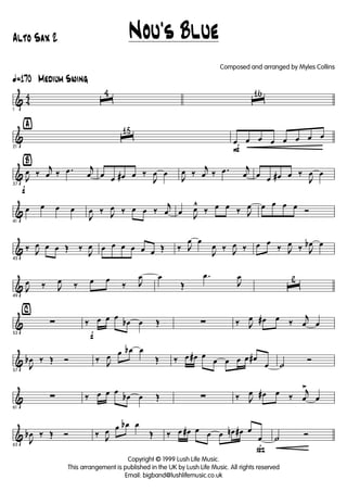 & 4
4
ã170 Medium Swing
1
ˆ
4
ˆ
16
&
ÿ
21
ˆ
15
F
œ œ œ œ œ œ œ œ
&
Ÿ
f
37
J
œ ‰
j
œ ‰ .œ j
œ œ œ œ# œ ‰
J
œ œ
J
œ ‰
j
œ ‰ .œ j
œ œ œ œ# œ ‰
J
œ œ
&
41
œ œ œ œ
J
œ ‰ J
œ ‰ œ œ ‰
j
œ œ J
œ^
‰ œ œ ‰ J
œ œ œ œ œ Ó
&
45
‰ J
œ œ œ Œ ‰
J
œ œ œ œ œ œ œ Œ ‰ J
œ œ
J
œ ‰ J
œ ‰ œ œ
‰ J
œ ‰ J
œb œ
&
49
J
œ ‰ J
œ ‰ œ œ
‰ J
œ œ
Œ
.œ
J
œ
ˆ
2
&
⁄
53
∑
f
‰ œ œ œ
œb œ Œ ∑ ‰ J
œ œ# œ ‰
j
œ œ
&
57
J
œb ‰ Œ Ó ‰ J
œ œ œb œ
Œ ‰ œ œ# œ
œ œ œ œ œ#
œ ˙
Ó
&
61
∑ ‰ œ œ œ
œb œ Œ ∑ ‰ J
œ œ# œ ‰
j
œ
>
œ
&
65
J
œb ‰ Œ Ó ‰ J
œ œ œb œ
Œ
ß
‰ œ œ# œ œ œ œn œ# œ
œ ˙ Ó
Nou's Blue
Copyright © 1999 Lush Life Music.
This arrangement is published in the UK by Lush Life Music. All rights reserved
Email: bigband@lushlifemusic.co.uk
Alto Sax 2
Composed and arranged by Myles Collins
 