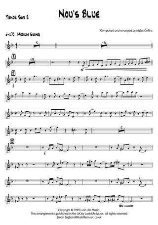 & b 4
4
ã170 Medium Swing
1
ˆ
4
ˆ
16
& b
ÿ
21
ˆ
13
P
Ó Œ ‰ j
œ œ œ œ œ œ œ œ œ œ œ œ œ œ œ œ œ#
& b
Ÿ
f37
J
œ ‰ J
œ ‰
.œ
J
œ œ œ œ# œ ‰ J
œ œ
J
œ
‰ J
œ ‰
.œ
J
œ œ œ œ# œ ‰ J
œ œ
& b
41
œ œ œ œ
J
œ ‰ J
œ
‰
œ œ ‰ J
œ œ J
œ^
‰
œ œ
‰ J
œ œ œ œ œ
Ó
& b
45
‰ j
œ œ œ
Œ ‰ j
œ œ œ œ œ œ œ
Œ ‰ J
œ œ
J
œ ‰
J
œ ‰ œ œ
‰ J
œ ‰ J
œ œ
& b
49
J
œ ‰ J
œ ‰ œ œ
‰ J
œ œ
Œ .œ#
J
œ ˆ
2
& b
⁄
53
∑
f
‰ œ œ œ
œb œ
Œ ∑ ‰
j
œ œ# œ ‰ j
œ œ
& b
57
j
œb
‰ Œ Ó ‰ j
œ œ œb œ Œ ‰
œ œ# œ
œ œ œ œ œ#
œ ˙ Ó
& b
61
∑ ‰ œ œ œ
œb œ
Œ ∑ ‰
j
œ œ# œ ‰ j
œ
>
œ
& b
65
j
œb
‰ Œ Ó ‰ j
œ œ œb œ
Œ
ß
‰ œ œ# œ œ œ œn œ# œ œ ˙
Ó
Nou's Blue
Copyright © 1999 Lush Life Music.
This arrangement is published in the UK by Lush Life Music. All rights reserved
Email: bigband@lushlifemusic.co.uk
Tenor Sax 2
Composed and arranged by Myles Collins
 