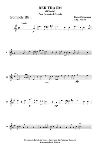 & c
p
Lento
œ .œ
J
œ œ# œ# ˙ œ œ .œ
J
œ .œ
j
œ
&5 .˙ œ .œ
J
œ œ# œ# œ ˙ œ œ œ œ œ .œ
j
œ .˙ œ
&10 .œ
œ˙ œ œ œ
œ
Œ œ
cresc.
.œ
J
œ œ œ œ œ œ œ œ œ
Í
.˙ œ
&15
œ œ Œ œ
f
.œ
J
œ œ œ œ
π
˙ Œ œ .œ
J
œ œ# œ# ˙ œ œ
&20
.œ
J
œ .œ
j
œ ˙ ˙ œ œ œ .œ
J
œ œ œ ˙ .œ
j
œ œ œ .˙
U
DER TRAUM
Robert Schumann
Adp.: Alison
(O Sonho)
Governo do Estado do Ceará - Secretaria da Cultura e Desporto
Coordenação de Música
Para Quinteto de Metais
Trompete Bb 1
 