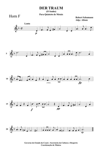 & b c
p
Lento
œ .œ
j
œ œ œ# ˙
œ œ .œ
j
œ .œ J
œ
& b5
.˙
œ .œ
j
œ œ œ# œ ˙
œ œ
œ œ œ .œ J
œ .˙ œ
& b10 .œ œ˙ œ œ œ œ Œ œ
cresc.
.œ
j
œ œ œ œ œ œ œ œ œ
Í
.˙ œ
& b15
œ œ Œ œ
f
.œ
J
œ œ œ œ
π
˙ Œ
œ .œ
j
œ œ œ# ˙
œ
œ
& b20 .œ
j
œ œn œ ˙ ˙# œ œ œ .œ
j
œ œ œ ˙n .œ
j
œ œ œ .˙
u
DER TRAUM
Robert Schumann
Adp.: Alison
(O Sonho)
Governo do Estado do Ceará - Secretaria da Cultura e Desporto
Coordenação de Música
Para Quinteto de Metais
Horn F
 