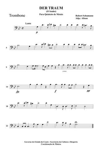 ?
bb c
p
Lento
œ .œ
J
œ œn œ# ˙ œ œ .œ
J
œ .œn
J
œ
?
bb5
.˙ œ .œ
J
œ œn œ# œ ˙ œ œ œ œ œ .œn
J
œ
?
bb9
.˙ œ .œ œ˙ œ œ œ œ Œ
œ
cresc.
.œ
J
œ œ œ œ œ œ œ œ œ
?
bb
Í
14 .˙
œ œ œ
Œ
œ
f
.œ
J
œ œ œ œ
π
˙
Œ œ
?
bb18
.œ
J
œ œn œ# ˙ œ
œ .œ
J
œ .œ
J
œ ˙ ˙
?
bb22 œ œ œ .œ J
œ œ œ
˙ .œ
J
œ œ œ .˙U
DER TRAUM
Robert Schumann
Adp.: Alison
(O Sonho)
Governo do Estado do Ceará - Secretaria da Cultura e Desporto
Coordenação de Música
Para Quinteto de Metais
Trombone
 