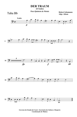 ? c
p
Lento
œ .œ
J
œ œ œ ˙# œ œ .œ
J
œ .œ J
œ
?5
.˙ œ .œ
J
œ œ œ œ ˙# œ œ œ œ œ .œ J
œ .˙
Œ
?10
4
Í
.˙ œ œ œ Œ œ
f
.œ
J
œ œ œ œ
π
˙ Œ œ
?18
.œ
J
œ œ œ ˙# œ œ .œ
J
œ .œ
J
œ ˙ ˙
?22 œ œ œ .œ J
œ œ œ ˙ .œ
J
œ œ œ .˙u
DER TRAUM
Robert Schumann
Adp.: Alison
(O Sonho)
Governo do Estado do Ceará - Secretaria da Cultura e Desporto
Coordenação de Música
Tuba Bb
Para Quinteto de Metais
 