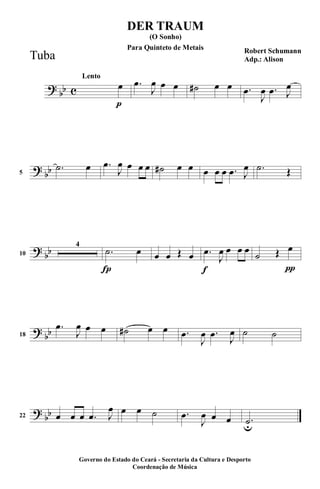 ?
bb c
p
Lento
œ .œ
J
œ œ œ ˙# œ œ .œ
J
œ .œ J
œ
?
bb5
.˙ œ .œ
J
œ œ œ œ ˙# œ œ œ œ œ .œ J
œ .˙ Œ
?
bb10
4
Í
.˙ œ œ œ Œ œ
f
.œ
J
œ œ œ œ
π
˙ Œ œ
?
bb18
.œ
J
œ œ œ ˙# œ œ .œ
J
œ .œ
J
œ ˙ ˙
?
bb22 œ œ œ .œ J
œ œ œ ˙ .œ
J
œ œ œ .˙u
DER TRAUM
Robert Schumann
Adp.: Alison
(O Sonho)
Governo do Estado do Ceará - Secretaria da Cultura e Desporto
Coordenação de Música
Tuba
Para Quinteto de Metais
 