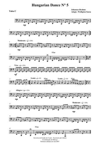 ?
bb c œ
P
‰
œ
‰ œ ‰
œ
‰ œ ‰
œ
‰ œ ‰
œ
‰ œ ‰
œ
‰ œ ‰
œ
‰
œ# ‰ œ
‰ œ ‰
œ
‰
?
bb ..
5
œ ‰
œ
‰ œ ‰
œ
‰ œ ‰
œ
‰ œ ‰
œ
‰ œ ‰
œ
‰ œ ‰
œ
‰
œ# ‰ œ
‰ œ ‰
œ
‰
?
bb ..
Moderato {q = 108}
9
œn
P
‰
œ
‰ œ ‰
œ
‰ œ ‰
œ
‰ œn ‰
œ
‰ œ ‰ œ
‰ œ ‰ œ
‰ œ ‰
œ
‰ œ ‰
œ
‰
?
bb .. nn#
13
œ# ‰ œ
‰
œ ‰ œ
‰
œ ‰
œ
‰ j
œ
‰
œ
U
Vivo
œ ‰ ‰ œ œn ‰ œ#
‰ j
œ œ
j
œ
.œ
‰
? #
Vivo {q = 150}
17
œ
F
œ œ œ œ œ œ œ œ œ œ œ œ œ œ œ œ œ œ œ œ œ œ œ œ œ œ œ œ œ œ œ œ œ œ œ œ œ œ œ
? # .. .. n
bb
22
œ œ œ œ œ œ œ
U
Lento q = 60
œ œ œ œ
Vivo
œ. œ.
œ. œ. œ œ œ
Lento q = 60
œ œ œ œ
Vivo
œ. œ. œ. œ. œ. œ. œ
?
bb
Allegro ( q = 120}27
œ
P
‰
œ
‰
œ ‰
œ
‰ œ ‰
œ
‰
œ ‰
œ
‰
œ ‰
œ
‰
œ ‰
œ
‰
œ# ‰ œ
‰
œ ‰
œ
‰
œ ‰
œ
‰
œ ‰
œ
‰
?
bb
32
œ ‰
œ
‰
œ ‰
œ
‰
œ ‰
œ
‰
œ ‰
œ
‰
œ# ‰ œ
‰
œ
‰ œ ‰
Moderato {q = 108}
œn
P
‰
œ
‰ œ ‰
œ
‰
?
bb
36
œ ‰ œ ‰ œn ‰ œ ‰ œ ‰ œ
‰ œ ‰ œ
‰ œ ‰
œ
‰ œ ‰
œ
‰
œ# ‰ œ
‰
œ ‰ œ
‰
?
bb
40
œ ‰
œ
‰ j
œ
‰
œ
U
Vivo
œ ‰ ‰ œ œn ‰ œ#
‰ j
œ œ
j
œ
.œ
‰ œ ‰ œ ‰ j
œ ‰ Œ
Governo do Estado do Ceará - Secretaria da Cultura
Coordenação de Música
Partitura editada em Jun/2007
Hungarian Dance N° 5
Johannes Brahms
Adapt.: Welligton SousaTuba C
 