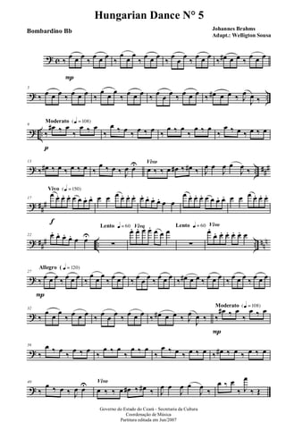? c ‰
œ
P
œ œ
‰
œ œ œ
‰
œ
œ
œ
‰
œ œ œ
‰
œ
œ
œ
‰
œ œ œ
‰ œ# œ œ ‰
œ œ œ
? ..
5
‰ œ œ œ ‰ œ œ œ ‰
œ
œ
œ
‰ œ œ œ ‰ œ œ œ ‰ œ œ œ ‰ œ# œ œ ‰ J
œ
J
œ ‰
? ..
Moderato {q = 108}
9
‰
p
œ# ‰ œ
‰
œ ‰ œ
‰
œ ‰ œ ‰ œ ‰ œ ‰
œ ‰ œ
‰
œ ‰ œ
‰
œ ‰ œ ‰ œ ‰ œ
? .. ###
13
‰ œ# ‰ œ ‰ œ ‰ œ ‰
œ ‰ œ ‰ J
œ œU Vivo
œ ‰ ‰ œ œ# ‰ œ# ‰ J
œ œ
J
œ œ
J
œ ‰
? ##
#
Vivo {q = 150}
17
œ
f
œ. œ. œ. œ œ œ. œ. œ œ œ œ. œ. œ. œ. œ. œ. œ. œ œ
œ œ. œ. œ. œ œ œ. œ. œ œ œ œ. œ. œ.
? ### .. .. nnn
22 œ. œ. œ. œ. œ œU
Lento q = 60
∑
Vivo
œ. œ. œ. œ. œ œ œ
Lento q = 60
∑
Vivo
œ.
œ. œ. œ. œ. œ. œ
?
Allegro ( q = 120}
27
‰
P
œ œ œ ‰ œ œ œ ‰
œ œ œ
‰ œ œ œ ‰ œ œ œ ‰ œ œ œ ‰ œ# œ œ ‰ œ œ œ ‰ œ œ œ ‰ œ œ œ
?
32
‰
œ œ œ
‰ œ œ œ ‰ œ œ œ ‰ œ œ œ ‰ œ# œ œ ‰ J
œ
J
œ ‰
Moderato {q = 108}
‰
P
œ# ‰ œ
‰
œ ‰ œ
?
36
‰
œ ‰ œ
‰
œ ‰ œ
‰
œ ‰ œ
‰
œ ‰ œ
‰
œ ‰ œ ‰ œ ‰ œ ‰ œ# ‰ œ ‰ œ ‰ œ
?
40
‰
œ ‰ œ ‰ J
œ œU Vivo
œ ‰ ‰ œ œ# ‰ œ# ‰ J
œ œ
J
œ œ
J
œ
‰
œ ‰ œ
‰ J
œ
‰ Œ
Governo do Estado do Ceará - Secretaria da Cultura
Coordenação de Música
Partitura editada em Jun/2007
Hungarian Dance N° 5
Johannes Brahms
Adapt.: Welligton Sousa
Bombardino Bb
 