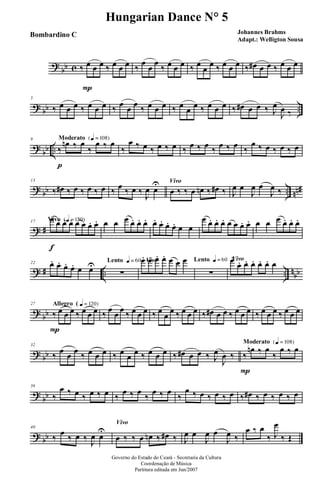 ?
bb c ‰ œ
P
œ œ ‰ œ œ œ ‰
œ
œ
œ
‰ œ œ œ ‰ œ
œ
œ ‰ œ œ œ ‰ œ# œ œ ‰ œ œ œ
? bb ..
5
‰ œ œ œ ‰ œ œ œ ‰ œ œ œ ‰ œ œ œ ‰ œ œ œ ‰ œ œ œ ‰ œ# œ œ ‰ J
œ
J
œ ‰
?
bb ..
Moderato {q = 108}9
‰
p
œn ‰ œ
‰
œ ‰ œ
‰
œ ‰ œ ‰ œ ‰ œ ‰ œ ‰ œ ‰ œ ‰ œ ‰
œ ‰ œ ‰ œ ‰ œ
? bb .. nn#
13
‰ œ# ‰ œ ‰ œ ‰ œ ‰ œ ‰ œ ‰
J
œ œ
U Vivo
œ ‰ ‰ œ œn ‰ œ# ‰ J
œ œ
J
œ œ
J
œ ‰
? #
Vivo {q = 150}17
œ
f
œ. œ. œ. œ œ œ. œ. œ œ œ œ. œ. œ. œ. œ. œ. œ. œ œ
œ œ. œ. œ. œ œ œ. œ. œ œ œ œ. œ. œ.
? # .. .. nbb
22 œ. œ. œ. œ. œ œU Lento q = 60
∑
Vivoœ. œ. œ. œ. œ œ œ Lento q = 60
∑
Vivoœ.
œ. œ. œ. œ. œ. œ
?
bb
Allegro ( q = 120}27
‰
P
œ œ œ ‰ œ œ œ ‰ œ œ œ ‰ œ œ œ ‰ œ
œ
œ ‰ œ œ œ ‰ œ# œ œ ‰ œ œ œ ‰ œ œ œ ‰ œ œ œ
? bb
32
‰ œ œ œ ‰ œ œ œ ‰ œ œ œ ‰ œ œ œ ‰ œ# œ œ ‰ J
œ
J
œ ‰
Moderato {q = 108}
‰
P
œn ‰ œ
‰
œ ‰ œ
?
bb
36
‰
œ ‰ œ ‰ œ ‰ œ ‰
œ ‰ œ
‰
œ ‰ œ
‰
œ ‰ œ ‰ œ ‰ œ ‰ œ# ‰ œ ‰ œ ‰ œ
? bb
40
‰
œ
‰ œ ‰ J
œ œ
U
Vivo
œ ‰ ‰ œ œn ‰ œ# ‰ J
œ œ
J
œ œ
J
œ ‰
œ ‰ œ
‰ J
œ
‰ Œ
Governo do Estado do Ceará - Secretaria da Cultura
Coordenação de Música
Partitura editada em Jun/2007
Hungarian Dance N° 5
Johannes Brahms
Adapt.: Welligton Sousa
Bombardino C
 