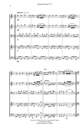 &
&
?
&
?
bb
b
bb
..
..
..
..
..
Moderato {q = 108}
9
œ
F
œ .œ
J
œ
œ
F
œ .œ
J
œ
‰
p
œ ‰ œ
‰
œ ‰ œ
‰
p
œ# ‰ œ ‰ œ ‰ œ
œn
P
‰ œ ‰ œ ‰ œ ‰
J
œ œ œ# œœœœ œœ
J
œ œ œ œœœ œœœ
‰
œ ‰ œ
‰
œ ‰ œ
‰ œ ‰
œ
‰
œ ‰ œ
œ ‰ œ ‰ œn ‰ œ ‰
œ œ .œ
J
œ
œ œ .œ
J
œ
‰
œ ‰ œ
‰
œ ‰ œ
‰
œ ‰ œ
‰
œ ‰ œ
œ ‰ œ
‰ œ ‰ œ
‰
J
œ œ œœ œœœœœ
J
œ œ œ œ œœœœœ
‰
œ ‰ œ
‰
œ ‰ œ
‰ œ ‰ œ
‰
œ ‰ œ
œ ‰
œ
‰ œ ‰
œ
‰
&
&
?
&
?
bb
b
bb
..
..
..
..
..
###
###
nn#
n##
nn#
13
œ œ .œ
J
œ
œ œ .œ
J
œ
‰
œ‰ œ
‰
œ ‰ œ
‰
œ# ‰ œ
‰
œ ‰ œ
œ# ‰ œ
‰
œ ‰ œ
‰
J
œ œ œœœœœœ œU
J
œ œ œ# œœœœœ œ
U
‰
œ ‰ œ
‰ J
œ œU
‰
œ ‰
œ
‰ j
œ œ
U
œ ‰
œ
‰ j
œ
‰
œ
U
Vivo
œ ‰ ‰ œ J
œ#
‰ J
œ#
‰
œ ‰ ‰ œ
j
œ# ‰ j
œ# ‰
œ ‰ ‰ œ œn ‰ œ#
‰
œ ‰ ‰ œ œn ‰ œ#
‰
œ ‰ ‰ œ œn ‰ œ#
‰
j
œ
J
œ œ œ# œ œ œ œ œ
J
œ
‰
j
œ
j
œ œ œ# œ œ œ œ œ
j
œ ‰
J
œ œ
J
œ œ
J
œ
‰
j
œ œ
j
œ œ
j
œ
‰
j
œ œ
j
œ
.œ
‰
2
Hungarian Dance N° 5
Governo do Estado do Ceará - Secretaria da Cultura
Coordenação de Música
Partitura editada em Jun/2007
 