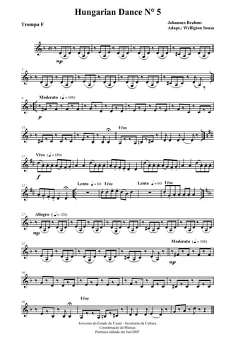 & b c ‰
œ
P
œ œ
‰
œ œ œ
‰ œ
œ
œ ‰
œ œ œ
‰
œ
œ
œ
‰
œ œ œ
‰
œ# œ œ
‰
œ œ œ
& b ..
5
‰
œ œ œ
‰
œ œ œ
‰
œ œ œ
‰
œ œ œ
‰
œ œ œ
‰
œ œ œ
‰
œ# œ œ
‰ j
œ j
œ ‰
& b ..
Moderato {q = 108}9
‰
p
œ# ‰ œ ‰ œ ‰ œ ‰ œ ‰
œ
‰
œ ‰ œ
‰
œ ‰ œ
‰
œ ‰ œ
‰ œ ‰ œ
‰
œ ‰ œ
& b .. n##
13
‰
œ# ‰ œ
‰
œ ‰ œ
‰
œ ‰
œ
‰ j
œ œ
U Vivo
œ ‰ ‰ œ œn ‰ œ#
‰ j
œ œ
j
œ œ
j
œ
‰
&
##
Vivo {q = 150}17
œ
f
œ. œ. œ. œ œ œ. œ.
œ œ œ œ. œ. œ. œ. œ. œ. œ. œ œ
œ œ. œ. œ. œ œ œ. œ.
œ œ œ œ. œ. œ.
&
## .. ..
nnb
22
œ. œ. œ. œ. œ œ
U
Lento q = 60
∑
Vivo
œ. œ. œ. œ. œ œ œ
Lento q = 60
∑
Vivo
œ. œ.
œ. œ. œ. œ. œ
& b
Allegro ( q = 120}27
‰
P
œ œ œ
‰
œ œ œ
‰
œ œ œ
‰
œ œ œ
‰
œ
œ
œ
‰
œ œ œ
‰
œ# œ œ
‰
œ œ œ
‰
œ œ œ
‰
œ œ œ
& b
32
‰
œ œ œ
‰
œ œ œ
‰
œ œ œ
‰
œ œ œ
‰
œ# œ œ
‰ j
œ j
œ
‰
Moderato {q = 108}
‰
P
œ# ‰ œ ‰ œ ‰ œ
& b
36
‰ œ ‰
œ
‰
œ ‰ œ
‰ œ ‰ œ ‰ œ ‰ œ ‰ œ ‰ œ
‰
œ ‰ œ
‰
œ# ‰ œ
‰
œ ‰ œ
& b
40
‰ œ ‰
œ
‰ j
œ œ
U
Vivo
œ
‰ ‰
œ œn ‰ œ#
‰ j
œ œ
j
œ œ j
œ
‰ œ ‰ œ ‰ J
œ ‰ Œ
Governo do Estado do Ceará - Secretaria da Cultura
Coordenação de Música
Partitura editada em Jun/2007
Hungarian Dance N° 5
Johannes Brahms
Adapt.: Welligton Sousa
Trompa F
 