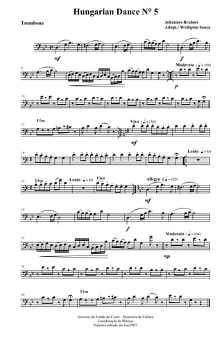 ?
bb c .œ
F
J
œ .œ
J
œ .œ# œœ ˙ .œ œœ ˙
œ œœœœ œ ˙ .œ
f
œœ .œ
J
œ
?
bb .. ..
6
.œ œ œ ˙ œœ œœ œ œœœ œ œœ œœ œœ
œ œ œœ œœ œ œ
J
œ ‰
Moderato {q = 108}
‰
p
œ ‰ œ
‰
œ ‰ œ
?
bb
10
‰
œ ‰ œ
‰
œ ‰ œ
‰
œ ‰ œ
‰
œ ‰ œ
‰
œ ‰ œ
‰
œ ‰ œ
‰
œ ‰ œ
‰
œ ‰ œ
‰
œ ‰ œ
‰ J
œ œU
?
bb .. nn#
Vivo
15
œ ‰ ‰ œ œn ‰ œ#
‰ J
œ œ
J
œ œ
J
œ
‰
Vivo {q = 150}
œ.
F
œ. œ. œ. œ. œ. œ. œ œ œ. œ. œ.
? # ..
19 œ. œ. œ. œ. œ œ œ. œ. œ. œ. œ. œ. œ. œ œ œ. œ. œ. œ. œ. œ. œ. œ œU Lento q = 60
∑
? # .. n
bb
Vivo24
œ. œ. œ. œ. œ œ œ Lento q = 60
∑
Vivo
œ. œ. œ. œ. œ. œ. œ
Allegro ( q = 120}
.œ
F
J
œ .œ
J
œ .œ# œœ˙
?
bb
29
.œ œ œ ˙
œ œ œ œ œ œ ˙ .œ
f
œ œ .œ
J
œ .œ œ œ ˙
?
bb
33
œ œ œ œ œ œ œ œ œ œ œ œ œ œ œ
œ œ œ œ œ œ œ
œ J
œ
‰
Moderato {q = 108}
‰
P
œ ‰ œ
‰
œ ‰ œ
?
bb
36
‰
œ ‰ œ
‰
œ ‰ œ
‰
œ ‰ œ
‰
œ ‰ œ
‰
œ ‰ œ
‰
œ ‰ œ
‰
œ ‰ œ
‰
œ ‰ œ
?
bb
40
‰
œ ‰ œ
‰ J
œ œU
Vivo
œ ‰ ‰ œ œn ‰ œ#
‰ J
œ œ
J
œ œ
J
œ
‰
œ ‰ œ
‰ J
œ ‰ Œ
Governo do Estado do Ceará - Secretaria da Cultura
Coordenação de Música
Partitura editada em Jun/2007
Hungarian Dance N° 5
Johannes Brahms
Adapt.: Welligton Sousa
Trombone
 