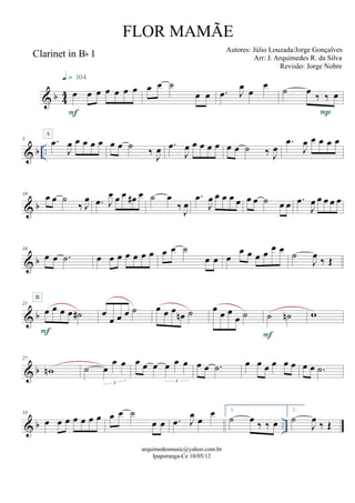 & b 44
Clarinet in Bb 1
œ œ œ œ œ œ œ
F
q = 104
œ œ ˙
œ œ .œ J
œ
œ
œ ˙ œ ‰ ‰ œ
P
& b ..
5 .œ
J
œ œ œ œ œ
A
œ œ ˙ ‰ J
œ .œ
J
œ œ œ œ œ œ œ ˙ ‰ J
œ
.œ
J
œ œ œ œ œ
& b
10
œ œ ˙
‰ J
œ .œ J
œ œ œ œ# œ ˙ œ
‰ J
œ
.œ
J
œ œ œ œ œ œ œ ˙ œ œ .œ
J
œ œ œ œ œ
& b
16
œ œ .˙ œ œ œ œ œ œ œ œ œ ˙
œ œ œ
œ œ œ œ œ œ ˙
J
œ ‰ Œ
& b
21
œ œ œ œ ˙#
F
B
œ
œ œ œ ˙ œ œ œ
œn ˙ œ œ œ
œ ˙ ˙ ˙n
F
w
& b
27
wn ˙ œ
œ œ
3
œ œ œ œ œ œ
3
œ œ .˙ œ œ œ œ œ œ œ œ .˙
& b ..
33
œ œ œ œ œ œ œ œ œ ˙
œ œ .œ J
œ œ
œ 1.
˙ œ ‰ ‰ œ
2.
˙
J
œ ‰ Œ
arquimedesmusic@yahoo.com.br
Ipaporanga-Ce 10/05/12
FLOR MAMÃE
Autores: Júlio Louzada/Jorge Gonçalves
Arr: J. Arquimedes R. da Silva
Revisão: Jorge Nobre
 