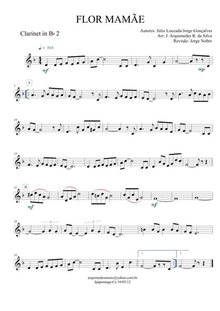 & b 44
Clarinet in Bb 2
œ œ œ œ œ œ œ
F
q = 104
œ œ ˙
œ œ .œ
j
œ œ œ ˙ œ ‰ ‰
œ
P
& b ..
5
.œ j
œ œ œ œ œ
A
œ œ ˙ ‰ j
œ .œ j
œ œ œ œ œ œ œ ˙
‰ j
œ
.œ j
œ œ œ œ œ
& b
10
œ œ ˙ ‰ j
œ .œ J
œ œ œ œ# œ ˙ œ ‰ j
œ
.œ j
œ œ œ œ œ œ œ ˙ œ œ
& b
15
.œ j
œ œ œ œ œ œ œ .˙ œ œ œ œ œ œ œ œ œ ˙
œ œ œ
œ œ œ œ œ œ ˙
j
œ ‰ Œ
& b
21
œ# œ œ œ ˙
F
B
œ œ œ œ ˙ œ œn œ œ ˙ œ œ œ
œ ˙ w
F
w w
& b
28
˙ œ œ œ
3
œ œ œ œ œ œ
3
œ œ .˙
œn œ œ œ œ œ œ œ .˙
& b ..
33
œ œ œ œ œ œ œ œ œ ˙
œ œ .œ J
œ œ
œ
1.
˙ œ ‰ ‰ œ
2.
˙
j
œ ‰ Œ
arquimedesmusic@yahoo.com.br
Ipaporanga-Ce 10/05/12
FLOR MAMÃE
Autores: Júlio Louzada/Jorge Gonçalves
Arr: J. Arquimedes R. da Silva
Revisão: Jorge Nobre
 