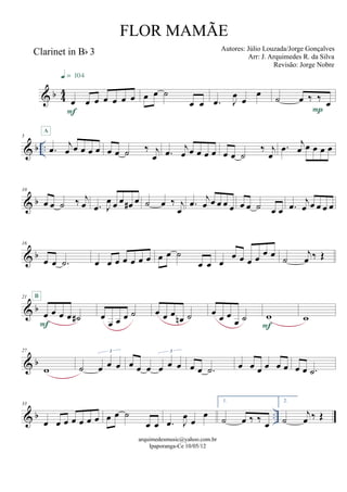 & b 44
Clarinet in Bb 3
œ œ œ œ œ œ œ
F
q = 104
œ œ ˙
œ œ .œ J
œ
œ
œ ˙ œ ‰ ‰ œ
P
& b ..
5
.œ j
œ œ œ œ œ
A
œ œ ˙ ‰ j
œ .œ j
œ œ œ œ œ œ œ ˙
‰ j
œ
.œ j
œ œ œ œ œ
& b
10
œ œ ˙ ‰ j
œ .œ J
œ œ œ œ# œ ˙ œ ‰ j
œ
.œ j
œ œ œ œ œ œ œ ˙ œ œ .œ j
œ œ œ œ œ
& b
16
œ œ .˙ œ œ œ œ œ œ œ œ œ ˙
œ œ œ
œ œ œ œ œ œ ˙
j
œ ‰ Œ
& b
21
œ œ œ œ ˙#
F
B
œ
œ œ œ ˙ œ œ œ œn ˙ œ œ œ
œ ˙ w
F
w
& b
27
w ˙ œ œ œ
3
œ œ œ œ œ œ
3
œ œ .˙ œ œ œ œ œ œ œ œ .˙
& b ..
33
œ œ œ œ œ œ œ œ œ ˙
œ œ .œ J
œ œ
œ
1.
˙ œ ‰ ‰ œ
2.
˙
j
œ ‰ Œ
arquimedesmusic@yahoo.com.br
Ipaporanga-Ce 10/05/12
FLOR MAMÃE
Autores: Júlio Louzada/Jorge Gonçalves
Arr: J. Arquimedes R. da Silva
Revisão: Jorge Nobre
 