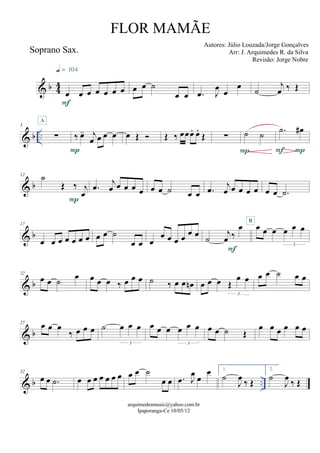 & b 44
Soprano Sax.
œ œ œ œ œ œ œ
F
q = 104
œ œ ˙
œ œ .œ J
œ
œ
œ ˙
j
œ ‰ Œ
& b ..
5
∑
A
‰ œ- j
œ œ œ œ
P
œ Œ  Œ ‰ œœœ. œ.
Œ ∑ ˙ ˙
P
.˙ œ#
PF
& b
12
˙
Œ ‰ j
œ
P
.œ j
œ œ œ œ œ œ œ ˙ œ œ .œ j
œ œ œ œ œ œ œ .˙
& b
17
œ œ œ œ œ œ œ œ œ ˙
œ œ œ
œ œ œ œ œ œ ˙
j
œ ‰
œ
F
œ œ œ œ œ œ
3
B
& b
22
œ œ ˙ œ œ œ œ ‰ œ œ œ ˙ ‰ œ œ œn œ œ œ Œ
œ œ
3
œ œ ˙ œ œ
& b
27 œ œ œ
‰ œ œ œ ˙ œ œ œ
3
œ œ œ œ œ œ
3
œ œ ˙ Œ
œ œ œ œ œ œ
& b ..
32
œ œ .˙ œ œ œ œ œ œ œ œ œ ˙
œ œ .œ J
œ œ
œ 1.
˙
J
œ ‰ Œ
2.
˙
J
œ ‰ Œ
arquimedesmusic@yahoo.com.br
Ipaporanga-Ce 10/05/12
FLOR MAMÃE
Autores: Júlio Louzada/Jorge Gonçalves
Arr: J. Arquimedes R. da Silva
Revisão: Jorge Nobre
 