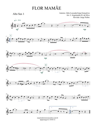 & 44
Alto Sax 1
œ œ œ œ œ œ œ
F
q = 104
œ œ ˙
Œ ˙ ˙ ˙ œ ‰ ‰ œ
P
& ..
5
.œ
J
œ œ œ œ œ
A
œ œ ˙ ‰ j
œ .œ
J
œ œ œ œ œ œ œ ˙ ‰ j
œ
.œ
J
œ œ œ œ œ
&
10
œ œ ˙ ‰ J
œ .œ J
œ œ œ œ# œ ˙ œ Œ ˙ ˙
P
w w œ œ. œ
œ ˙ ˙ ˙#
&
18
œ œ œ œ ˙# ˙N ˙ ˙
J
œ ‰ œ
F
œ œ œ œ œ œ
3
B
œ œ ˙ œ œ œ œ ‰ œ œ œ
&
24
˙ ‰ œ œ œ# œ œ œ Œ œ œ
3
œ œ ˙ œ œ œ œ œ ‰ œ œ œ ˙ œ œ œ
3
&
29
œ œ œ œ œ œ
3
œ œ ˙ Œ œ œ œ œ œ œ œ œ .˙ œ œ œ œ œ œ œ
& ..
34
œ œ ˙
œ œ .œ J
œ œ
œ
1.
˙ œ ‰ ‰ œ
2.
˙
J
œ ‰ Œ
arquimedesmusic@yahoo.com.br
Ipaporanga-Ce 10/05/12
FLOR MAMÃE
Autores: Júlio Louzada/Jorge Gonçalves
Arr: J. Arquimedes R. da Silva
Revisão: Jorge Nobre
 