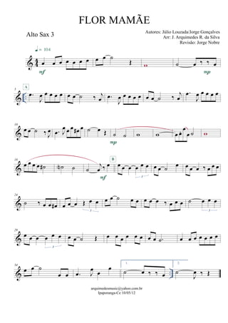 & 44
Alto Sax 3
œ œ œ œ œ œ œ
F
q = 104
œ œ ˙
Œ w ˙ œ ‰ ‰ œ
P
& ..
5
.œ
J
œ œ œ œ œ
A
œ œ ˙ ‰ j
œ .œ
J
œ œ œ œ œ œ œ ˙ ‰ j
œ
.œ
J
œ œ œ œ œ
&
10
œ œ ˙ ‰ J
œ .œ J
œ œ œ œ# œ ˙ œ Œ ˙ ˙
P
w w œ œ. œ
œ ˙ w
&
18
œ œ œ œ ˙# ˙N ˙ ˙
j
œ ‰ œ
F
œ œ œ œ œ œ
3
B
œ œ ˙ œ œ œ œ ‰ œ œ œ
&
24
˙ ‰ œ œ œ# œ œ œ Œ œ œ
3
œ œ ˙ œ œ œ œ œ ‰ œ œ œ ˙ œ œ œ
3
&
29
œ œ œ œ œ œ
3
œ œ ˙ Œ œ œ œ œ œ œ œ œ .˙ œ œ œ œ œ œ œ
& ..
34
œ œ ˙
œ œ .œ J
œ œ
œ
1.
˙ œ ‰ ‰ œ
2.
˙
J
œ ‰ Œ
arquimedesmusic@yahoo.com.br
Ipaporanga-Ce 10/05/12
FLOR MAMÃE
Autores: Júlio Louzada/Jorge Gonçalves
Arr: J. Arquimedes R. da Silva
Revisão: Jorge Nobre
 