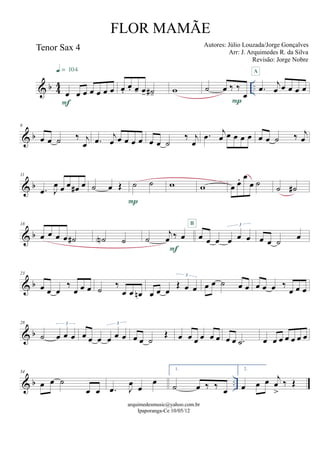 & b 44 ..
Tenor Sax 4
œ œ œ œ œ œ œ
F
q = 104
œ.
œ. œ- œ- ˙#- w ˙ œ ‰ ‰
œ
P
.œ j
œ œ œ œ œ
A
& b
6
œ œ ˙ ‰ j
œ .œ j
œ œ œ œ œ œ œ ˙
‰ j
œ
.œ j
œ œ œ œ œ œ œ ˙ ‰ j
œ
& b
11
.œ J
œ œ œ œ# œ ˙ œ Œ ˙ ˙
P
w w œ œ. œ
œ ˙ ˙ ˙#
& b
18
œ œ œ œ ˙# ˙N ˙ ˙
j
œ ‰ œ
F
œ œ œ œ œ œ
3B
œ œ ˙ œ
& b
23
œ œ œ
‰
œ œ œ ˙ ‰
œ œ œn œ œ œ
Œ œ œ
3
œ œ ˙ œ œ œ œ œ ‰
œ œ œ
& b
28
˙ œ œ œ
3
œ œ œ œ œ œ
3
œ œ ˙
Œ œ œ œ œ œ œ œ œ .˙ œ œ œ œ œ œ œ
& b ..
34
œ œ ˙
œ œ .œ J
œ œ
œ
1.
˙ œ ‰ ‰ œ
2.
œ œ œ j
œ
>
‰ Œ
arquimedesmusic@yahoo.com.br
Ipaporanga-Ce 10/05/12
FLOR MAMÃE
Autores: Júlio Louzada/Jorge Gonçalves
Arr: J. Arquimedes R. da Silva
Revisão: Jorge Nobre
 