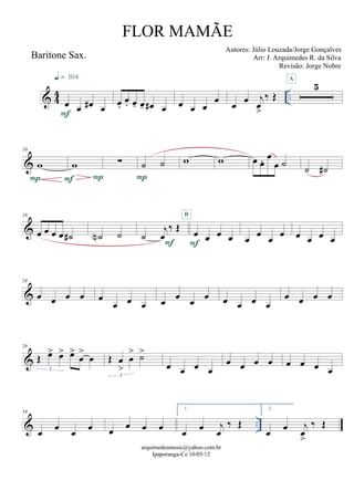 & 44 ..
Baritone Sax.
œ œ œ# œF
q = 104
œ.
œ. œ- œ- œ# œ œ œ œ
œ œ œ j
œ
>
‰ Œ
5
A
&
10
w
P
w
PF
∑ ˙ ˙
P
w w œ œ. œ
œ ˙ ˙ ˙#
&
18
œ œ œ œ ˙# ˙N ˙ ˙
j
œ
‰ Œ
F
œ œ œ œF
B
œ
œ
œ
œ œ œ œ œ
&
24
œ œ œ œ œ
œ œ œ œ œ œ œ œ œ œ œ
œ œ œ œ
&
29
Œ œ> œ> œ>
œ
>
œ
3
Œ œ
>
œ
> ˙>
3
œ œ œ œ
œ œ œ œ œ œ œ œ
& ..
34
œ œ œ œ œ œ œ œ
1.
œ œ j
œ
‰ Œ
2.
œ œ j
œ
>
‰ Œ
arquimedesmusic@yahoo.com.br
Ipaporanga-Ce 10/05/12
FLOR MAMÃE
Autores: Júlio Louzada/Jorge Gonçalves
Arr: J. Arquimedes R. da Silva
Revisão: Jorge Nobre
 