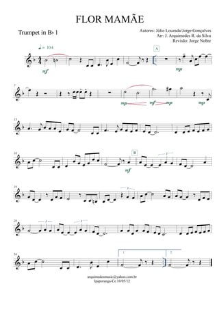 & b 44 ..
Trumpet in Bb 1
˙ ˙n
F
q = 104
˙ Œ
œ œ .œ J
œ
œ
œ ˙
j
œ ‰ Œ ∑
A
‰ œ- j
œ œ œ œ
P
& b
7
œ Œ  Œ ‰ œœœ. œ.
Œ ∑ ˙ ˙
P
.˙ œ#
PF
˙
Œ ‰ j
œ
P
& b
13
.œ j
œ œ œ œ œ œ œ ˙ œ œ .œ j
œ œ œ œ œ œ œ .˙ œ œ œ œ œ œ œ
& b
18
œ œ ˙
œ œ œ
œ œ œ œ œ œ ˙
j
œ ‰ œ
F
œ œ œ œ œ œ
3B
œ œ ˙ œ
& b
23
œ œ œ
‰
œ œ œ ˙ ‰
œ œ œn œ œ œ
Œ œ œ
3
œ œ ˙ œ œ œ œ œ ‰
œ œ œ
& b
28
˙ œ œ œ
3
œ œ œ œ œ œ
3
œ œ .˙ œ œ œ œ œ œ œ œ .˙ œ œ œ œ œ œ œ
& b ..
34
œ œ ˙
œ œ .œ J
œ œ
œ
1.
˙
j
œ ‰ Œ
2.
˙
j
œ ‰ Œ
arquimedesmusic@yahoo.com.br
Ipaporanga-Ce 10/05/12
FLOR MAMÃE
Autores: Júlio Louzada/Jorge Gonçalves
Arr: J. Arquimedes R. da Silva
Revisão: Jorge Nobre
 