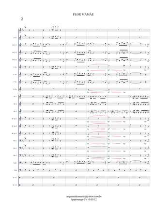 &
&
&
&
&
&
&
&
&
&
&
&
&
&
&
?
?
?
?
?


bb
b
b
b
b
b
b
b
b
b
bbb
bb
b
bb
b
b
b
Eb Cl.
Bb Cl. 1
Bb Cl. 2
Bb Cl. 3
S. Sx.
A. Sx.
T. Sx.
B. Sx.
Hn. 1
Hn. 2
Hn. 3
Bb Tpt. 1
Bb Tpt. 2
Bb Tpt. 3
Tbn. 1
Tbn. 2
Tbn. 3
Euph.
Tuba
D. S. 1
D. S. 2
7
œ
Œ 
œ
Œ 
.œ
J
œ œ œ œ œ
.œ
j
œ œ œ œ œ
.œ
j
œ œ œ œ œ
œ Œ 
.œ
J
œ œ œ œ œ
.œ j
œ œ œ œ œ
∑
7



œ Œ 
œ Œ 
œ Œ 
œ
Œ 
œ
Œ 
œ Œ 
.œ
J
œ œ œ œ œ
œ œ œ œ
7


Œ ‰
œ œ œ. œ.
Œ
Œ ‰ œ œ œ. œ.
Œ
œ œ ˙ ‰ J
œ
œ œ ˙
‰ j
œ
œ œ ˙
‰ j
œ
Œ ‰ œ œ œ. œ.
Œ
œ œ ˙ ‰ j
œ
œ œ ˙
‰ j
œ
∑
‰ œ œ œ œ ‰ œ ‰ œ
‰ œ œ œ œ ‰ œ ‰ œ
‰ œ œ œ œ ‰ œ ‰ œ
Œ ‰ œ œ œ. œ.
Œ
Œ ‰ œ œ œ. œ. Œ
Œ ‰ œ œ œ. œ.
Œ
Œ ‰
œ œ œ. œ.
Œ
Œ ‰
œ œ œ. œ.
Œ
Œ ‰ œ œ œ. œ.
Œ
œ œ ˙ ‰
J
œ
œ œ œ œ


∑
∑
.œ
J
œ œ œ œ œ
.œ
j
œ œ œ œ œ
.œ j
œ œ œ œ œ
∑
.œ
J
œ œ œ œ œ
.œ
j
œ œ œ œ œ
∑
‰ œ œ œ œ ‰ œ ‰ œ


∑
∑
∑
∑
∑
∑
.œ
J
œ œ œ œ œ



∑
∑
œ œ ˙
‰ J
œ
œ œ ˙ ‰ j
œ
œ œ ˙ ‰ j
œ
˙ ˙
œ œ ˙ ‰ J
œ
œ œ ˙ ‰ j
œ
w
‰ œ œ œ œ ‰ œ ‰ œ
‰ œ œ œ œ ‰ œ ‰ œ
‰
œ œ œ œ
‰
œ ‰ œ
˙ ˙
˙ ˙
˙ ˙
w
w
w
œ œ ˙ ‰ J
œ
œ œ œ œ


P
P
P
P
P
P
P
P
∑
∑
.œ J
œ œ œ œ# œ
.œ J
œ œ œ œ# œ
.œ J
œ œ œ œ# œ
.˙ œ#
.œ J
œ œ œ œ# œ
.œ J
œ œ œ œ# œ
w


‰
œ œ œ œ
‰
œ ‰ œ#
.˙ œ#
w
w
w
w
w
.œ J
œ œ œ œ# œ
œ œ œ œ


P
P
P
P
P
F
F
F
F
F
PF
PF
PF
∑
∑
˙ œ
‰ J
œ
˙ œ ‰ j
œ
˙ œ ‰ j
œ
˙
Œ ‰ j
œ
˙ œ Œ
˙ œ Œ
∑
‰ œ. œ. œ. œ. œ. œ. œ. œ.
‰ œ œ. œ. œ. œ. œ. œ. œ.
‰ œ. œ. œ. œ. œ. œ. œ. œ.
˙
Œ ‰ j
œ
˙ Œ ‰ j
œ
˙ Œ ‰ j
œ
 Œ ‰ j
œ
 Œ ‰ j
œ
 Œ ‰ j
œ
˙ œ ‰ j
œ
œ œ œ œ


P
P
P
P
P
P
P
2
FLOR MAMÃE
arquimedesmusic@yahoo.com.br
Ipaporanga-Ce 10/05/12
 