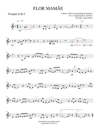 & b 44 ..
Trumpet in Bb 2
˙ ˙#
F
q = 104
˙ Œ
œ œ .œ
j
œ œ œ ˙
j
œ ‰ Œ ∑
A
& b
6
‰ œ- j
œ œ œ œ
P
œ Œ  Œ ‰ œœœ. œ. Œ ∑ ˙ ˙
P
w
PF
& b
12
˙ Œ ‰ j
œ
P
.œ j
œ œ œ œ œ œ œ ˙ œ œ .œ j
œ œ œ œ œ œ œ .˙
& b
17
œ œ œ œ œ œ œ œ œ ˙
œ œ œ
œ œ œ œ œ œ ˙
j
œ ‰ œ
F
œ œ œ œ œ œ
3B
& b
22
œ œ ˙ œ œ œ œ
‰
œ œ œ ˙ ‰
œ œ œn œ œ œ
Œ œ œ
3
œ œ ˙ œ œ
& b
27
œ œ œ ‰
œ œ œ ˙ œ œ œ
3
œ œ œ œ œ œ
3
œ œ .˙ œ œ œ œ œ œ œ œ .˙
& b ..
33
œ œ œ œ œ œ œ œ œ ˙
œ œ .œ J
œ œ
œ
1.
˙
j
œ ‰ Œ
2.
˙
j
œ ‰ Œ
arquimedesmusic@yahoo.com.br
Ipaporanga-Ce 10/05/12
FLOR MAMÃE
Autores: Júlio Louzada/Jorge Gonçalves
Arr: J. Arquimedes R. da Silva
Revisão: Jorge Nobre
 