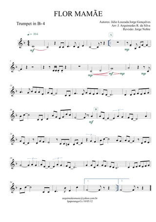 & b 44 ..
Trumpet in Bb 4
w
F
q = 104
˙
Œ
œ œ .œ
j
œ œ œ ˙
j
œ
‰ Œ ∑
A
‰ œ- j
œ œ œ œ
P
& b
7
œ Œ  Œ ‰
œœœ. œ.
Œ ∑
˙ ˙
P
w
PF
˙ Œ ‰ j
œ
P
& b
13
.œ j
œ œ œ œ œ œ œ ˙ œ œ .œ j
œ œ œ œ œ œ œ .˙ œ œ œ œ œ œ œ
& b
18
œ œ ˙
œ œ œ
œ œ œ œ œ œ ˙
j
œ ‰ œ
F
œ œ œ œ œ œ
3B
œ œ ˙ œ
& b
23
œ œ œ
‰
œ œ œ ˙ ‰
œ œ œn œ œ œ
Œ œ œ
3
œ œ ˙ œ œ œ œ œ ‰
œ œ œ
& b
28
˙ œ œ œ
3
œ œ œ œ œ œ
3
œ œ .˙ œ œ œ œ œ œ œ œ .˙ œ œ œ œ œ œ œ
& b ..
34
œ œ ˙
œ œ .œ J
œ œ
œ
1.
˙
j
œ ‰ Œ
2.
˙
j
œ ‰ Œ
arquimedesmusic@yahoo.com.br
Ipaporanga-Ce 10/05/12
FLOR MAMÃE
Autores: Júlio Louzada/Jorge Gonçalves
Arr: J. Arquimedes R. da Silva
Revisão: Jorge Nobre
 