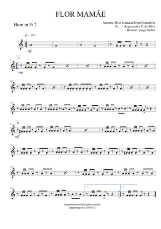 & 44
Horn in Eb 2
w
F
q = 104
w ˙ ˙ ‰ œ œ œ œ
j
œ ‰ Œ
& ..
5
‰ œ œ œ œ ‰ œ ‰ œ
P
A
  ‰ œ œ œ œ ‰ œ ‰ œ 
&
10
‰ œœœ œ ‰ œ ‰ œ  ‰ œœ. œ. œ. œ. œ. œ. œ.
‰ œœœ œ ‰ œ ‰ œ  
&
16
‰ œœœ œ ‰ œ ‰ œ ‰ œœœ œ ‰ œb ‰ œ ‰ œœœ œ ‰ œ ‰ œ ‰ œœœ œ ‰ œ ‰ œ ‰ œœœ œ
j
œ
>
‰ Œ
&
21
‰ œ# œœ œ ‰ œ ‰ œ
F
B
‰ œœœ œ ‰ œ ‰ œ  ‰ œœœ œ ‰ œ ‰ œ ‰ œœœ œ ‰ œ ‰ œ
&
26
‰ œœœ œ ‰ œ ‰ œ ‰ œœœ œ ‰ œ ‰ œ ‰ œœœ œ ‰ œ ‰ œ ‰ œ# œœ œ ‰ œ ‰ œ
&
30
‰ œ œ œ œ ‰ œ ‰ œ  ‰ œ œ œ œ ‰ œ ‰ œ ‰ œ œ œ œ ‰ œ ‰ œ
& ..
34
‰ œœœ œ ‰ œ ‰ œ ‰ œœœ œ ‰ œ ‰ œ
1.
‰ œœœ œ
j
œ
>
‰ Œ
2.
‰ œœœ œ
j
œ ‰ Œ
arquimedesmusic@yahoo.com.br
Ipaporanga-Ce 10/05/12
FLOR MAMÃE
Autores: Júlio Louzada/Jorge Gonçalves
Arr: J. Arquimedes R. da Silva
Revisão: Jorge Nobre
 