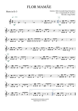 & 44 ..
Horn in Eb 3
˙ ˙#
F
q = 104
w w ‰ œœœ œ
j
œ ‰ Œ ‰ œœœ œ
‰ œ ‰ œ
P
A
&
6
‰ œœœ œ ‰ œ ‰ œ  ‰ œœœ œ ‰ œ ‰ œ  ‰
œœœ œ
‰
œ ‰ œ
&
11
‰
œœœ œ
‰
œ ‰ œ#
‰ œ. œ. œ. œ. œ. œ. œ. œ.
‰ œœœ œ ‰ œ ‰ œ  
&
16
‰ œœœ œ ‰ œ ‰ œ  ‰
œœœ œ ‰ œ ‰ œ
‰ œœœ œ ‰ œ ‰ œ ‰ œœœ œ
j
œ
>
‰ Œ
&
21
‰ œ œ œ œ ‰ œ ‰ œ
F
B
 ‰ œ# œ œ œ ‰ œ ‰ œ ‰
œœœ œ
‰
œ ‰ œ
&
25
‰ œ œ œ œ ‰ œ# ‰ œ ‰ œ œ œ œ ‰ œ ‰ œ
‰ œ# œ œ œ ‰ œ ‰ œ
&
28
‰
œœœ œ
‰
œ ‰ œ
‰ œ œ œ œ
‰ œ ‰ œ  ‰ œ# œ œ œ ‰ œ ‰ œ
&
32
‰
œ œ œ œ
‰
œ ‰ œ
‰ œ œ œ œ ‰ œ# ‰ œ ‰ œ œ œ œ ‰ œ ‰ œ
& ..
35
‰ œ œ œ œ ‰ œ ‰ œ
1.
‰ œ œ œ œ
j
œ
>
‰ Œ
2.
‰ œ œ œ œ
j
œ ‰ Œ
arquimedesmusic@yahoo.com.br
Ipaporanga-Ce 10/05/12
FLOR MAMÃE
Autores: Júlio Louzada/Jorge Gonçalves
Arr: J. Arquimedes R. da Silva
Revisão: Jorge Nobre
 