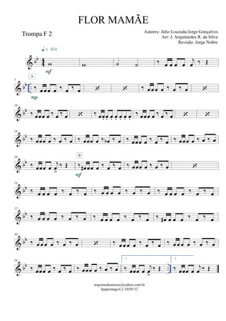 & bb
44
Trompa F 2
w
F
q = 104
w ˙ ˙ ‰ œ œ œ œ
j
œ ‰ Œ
& bb ..
5
‰ œ œ œ œ ‰ œ ‰ œ
P
A
  ‰ œ œ œ œ ‰ œ ‰ œ 
& bb
10
‰ œœœ œ ‰ œ ‰ œ  ‰ œœ. œ. œ. œ. œ. œ. œ.
‰ œœœ œ ‰ œ ‰ œ  
& bb
16
‰ œœœ œ ‰ œ ‰ œ ‰ œœœ œ ‰ œb ‰ œ ‰ œœœ œ ‰ œ ‰ œ ‰ œœœ œ ‰ œ ‰ œ
& bb
20
‰ œœœ œ
j
œ
>
‰ Œ ‰ œ# œœ œ ‰ œ ‰ œ
F
B
‰ œœœ œ ‰ œ ‰ œ 
& bb
24
‰ œ œ œ œ ‰ œ ‰ œ ‰ œ œ œ œ ‰ œ ‰ œ ‰ œ œ œ œ ‰ œ ‰ œ
& bb
27
‰ œ œ œ œ ‰ œ ‰ œ ‰ œ œ œ œ ‰ œ ‰ œ ‰ œ# œ œ œ ‰ œ ‰ œ
& bb
30
‰ œ œ œ œ ‰ œ ‰ œ  ‰ œ œ œ œ ‰ œ ‰ œ ‰ œ œ œ œ ‰ œ ‰ œ
& bb ..
34
‰ œœœ œ ‰ œ ‰ œ ‰ œœœ œ ‰ œ ‰ œ
1.
‰ œœœ œ
j
œ
>
‰ Œ
2.
‰ œœœ œ
j
œ ‰ Œ
arquimedesmusic@yahoo.com.br
Ipaporanga-Ce 10/05/12
FLOR MAMÃE
Autores: Júlio Louzada/Jorge Gonçalves
Arr: J. Arquimedes R. da Silva
Revisão: Jorge Nobre
 