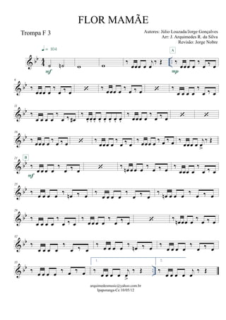 & bb
44 ..
Trompa F 3
˙ ˙n
F
q = 104
w w ‰
œœœ œ
j
œ
‰ Œ ‰
œœœ œ
‰
œ ‰ œ
P
A
& bb
6
‰
œœœ œ
‰
œ ‰ œ  ‰ œœœ œ ‰ œ ‰ œ  ‰
œ œ œ œ
‰
œ ‰ œ
& bb
11
‰
œ œ œ œ
‰
œ ‰ œ#
‰
œ. œ. œ. œ. œ. œ. œ. œ.
‰
œœœ œ
‰
œ ‰ œ  
& bb
16
‰ œœœ œ ‰ œ ‰ œ  ‰
œœœ œ
‰
œ ‰ œ
‰ œœœ œ ‰ œ ‰ œ ‰
œœœ œ
j
œ
>
‰ Œ
& bb
21
‰
œ œ œ œ
‰
œ ‰ œ
F
B
 ‰
œn œ œ œ ‰ œ ‰ œ
‰
œœœ œ
‰
œ ‰ œ
& bb
25
‰ œ œ œ œ ‰ œn ‰ œ
‰
œ œ œ œ
‰
œ ‰ œ
‰ œn œ œ œ ‰ œ ‰ œ
& bb
28
‰
œ œ œ œ
‰
œ ‰ œ
‰
œ œ œ œ
‰
œ ‰ œ  ‰
œn œœ œ
‰ œ ‰ œ
& bb
32
‰
œ œ œ œ
‰
œ ‰ œ
‰ œ œ œ œ ‰ œn ‰ œ
‰
œ œ œ œ
‰
œ ‰ œ
& bb ..
35
‰ œ œ œ œ ‰ œ ‰ œ
1.
‰
œ œ œ œ
j
œ
>
‰ Œ
2.
‰
œ œ œ œ
j
œ
‰ Œ
arquimedesmusic@yahoo.com.br
Ipaporanga-Ce 10/05/12
FLOR MAMÃE
Autores: Júlio Louzada/Jorge Gonçalves
Arr: J. Arquimedes R. da Silva
Revisão: Jorge Nobre
 