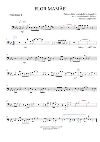 ? bbb 44
Trombone 1
œ œ œ œ œ œ œ
F
q = 104
œ. œ.
œ- œ- ˙n- ˙ ˙ œ œœ œ œ
J
œ
‰ Œ
? bbb
..
5
∑
A
‰
œ-
J
œ œ œ œ
P
œ
Œ  Œ ‰
œ œ œ. œ.
Œ ∑
w
P
w
PF
? bb
b
12
 Œ ‰ j
œ
P
.œ
J
œ œ œ œ œ œ œ ˙ œ œ .œ
J
œ œ œ œ œ œ œ .˙
? bb
b
17
œ œ œ œ œ œ œ œ œ ˙
œ œ œ
œ œ œ œ œ œ
˙
J
œ ‰ œ
F
œ œ œ œ œ œ
3
B
? bb
b
22
œ œ ˙ œ œ œ œ ‰ œ œ œ ˙ ‰ œ œ œn œ œ œ Œ œ œ
3
œ œ ˙ œ œ
? bb
b
27
œ œ œ ‰ œ œ œ ˙  Œ œ> œ> œ>
œ
>
œ
3
Œ œ
>
œ
> ˙>
3
wn w
? bbb
..
33
œ œ œ œ œ œ œ œ œ ˙
œ œ .œ J
œ œ
œ
1.
˙
J
œ ‰ Œ
2.
œ œ œ J
œ>
‰ Œ
arquimedesmusic@yahoo.com.br
Ipaporanga-Ce 10/05/12
FLOR MAMÃE
Autores: Júlio Louzada/Jorge Gonçalves
Arr: J. Arquimedes R. da Silva
Revisão: Jorge Nobre
 