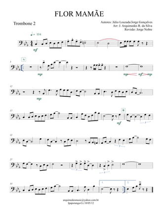 ? bbb 44
Trombone 2
œ œ œ œ œ œ œ
F
q = 104
œ. œ.
œ- œ- ˙n- ˙ ˙ œ œœ œ œ
J
œ ‰ Œ
? bbb
..
5
∑
A
‰
œ-
J
œ œ œ œ
P
œ
Œ  Œ ‰ œœœ. œ.
Œ ∑ w
P
w
PF
? bb
b
12
 Œ ‰ j
œ
P
.œ
J
œ œ œ œ œ œ œ ˙ œ œ .œ
J
œ œ œ œ œ œ œ .˙
? bb
b
17
œ œ œ œ œ œ œ œ œ ˙
œ œ œ
œ œ œ œ œ œ
˙
J
œ ‰ œ
F
œ œ œ œ œ œ
3
B
? bb
b
22
œ œ ˙ œ œ œ œ ‰ œ œ œ ˙ ‰ œ œ œn œ œ œ Œ œ œ
3
œ œ ˙ œ œ
? bb
b
27
œ œ œ ‰ œ œ œ ˙  Œ œ> œ> œ>
œ
>
œ
3
Œ œ
>
œ
> ˙>
3
w w
? bbb
..
33
œ œ œ œ œ œ œ œ œ ˙
œ œ .œ J
œ œ
œ
1.
˙
J
œ ‰ Œ
2.
œ œ œ J
œ>
‰ Œ
arquimedesmusic@yahoo.com.br
Ipaporanga-Ce 10/05/12
FLOR MAMÃE
Autores: Júlio Louzada/Jorge Gonçalves
Arr: J. Arquimedes R. da Silva
Revisão: Jorge Nobre
 