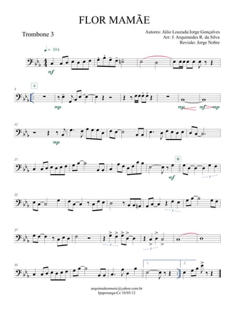 ? bbb 44
Trombone 3
œ œ œ œ œ œ œ
F
q = 104
œ. œ.
œ- œ- ˙n- ˙ ˙ œ œœ œ œ
J
œ ‰ Œ
? bbb
..
5
∑
A
‰ œ- j
œ œ œ œ
P
œ Œ  Œ ‰ œœœ. œ.
Œ ∑ w
P
w
PF
? bb
b
12
 Œ ‰ j
œ
P
.œ
J
œ œ œ œ œ œ œ ˙ œ œ .œ
J
œ œ œ œ œ œ œ .˙
? bb
b
17
œ œ œ œ œ œ œ œ œ ˙
œ œ œ
œ œ œ œ œ œ
˙
J
œ ‰ œ
F
œ œ œ œ œ œ
3
B
? bb
b
22
œ œ ˙ œ œ œ œ ‰ œ œ œ ˙ ‰ œ œ œn œ œ œ Œ œ œ
3
œ œ ˙ œ œ
? bb
b
27
œ œ œ ‰ œ œ œ ˙  Œ œ> œ> œ>
œ
>
œ
3
Œ œ
>
œ
>
˙
>
3
w w
? bbb
..
33
œ œ œ œ œ œ œ œ œ ˙
œ œ .œ J
œ œ
œ
1.
˙
J
œ ‰ Œ
2.
œ œ œ J
œ>
‰ Œ
arquimedesmusic@yahoo.com.br
Ipaporanga-Ce 10/05/12
FLOR MAMÃE
Autores: Júlio Louzada/Jorge Gonçalves
Arr: J. Arquimedes R. da Silva
Revisão: Jorge Nobre
 