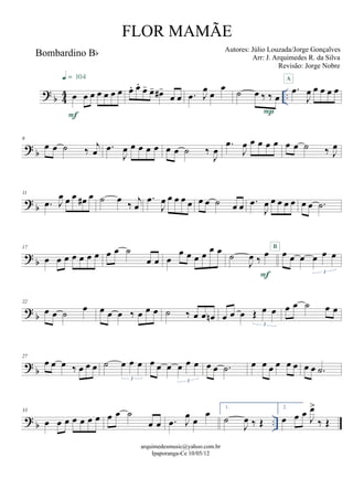 ? b 44 ..
Bombardino Bb
œ œ œ œ œ œ œ
F
q = 104
œ. œ.
œ- œ- œ#-
œ œ .œ J
œ œ
œ ˙ œ ‰ ‰ œ
P
.œ
J
œ œ œ œ œ
A
? b
6
œ œ ˙ ‰ j
œ .œ
J
œ œ œ œ œ œ œ ˙ ‰
J
œ
.œ
J
œ œ œ œ œ œ œ ˙ ‰ J
œ
? b
11
.œ J
œ œ œ œ# œ ˙ œ ‰ j
œ
.œ
J
œ œ œ œ œ œ œ ˙ œ œ .œ
J
œ œ œ œ œ œ œ .˙
? b
17
œ œ œ œ œ œ œ œ œ ˙
œ œ œ
œ œ œ œ
œ œ ˙
J
œ ‰
œ
F
œ œ œ œ œ œ
3
B
? b
22
œ œ ˙
œ œ œ œ ‰ œ œ œ ˙ ‰ œ œ œn œ œ œ Œ œ œ
3
œ œ ˙ œ œ
? b
27
œ œ œ ‰ œ œ œ ˙ œ œ œ
3
œ œ œ œ œ œ
3
œ œ .˙ œ œ œ œ œ œ œ œ .˙
? b ..
33
œ œ œ œ œ œ œ œ œ ˙
œ œ .œ J
œ œ
œ 1.
˙
J
œ ‰ Œ
2.
œ œ œ J
œ>
‰ Œ
arquimedesmusic@yahoo.com.br
Ipaporanga-Ce 10/05/12
FLOR MAMÃE
Autores: Júlio Louzada/Jorge Gonçalves
Arr: J. Arquimedes R. da Silva
Revisão: Jorge Nobre
 