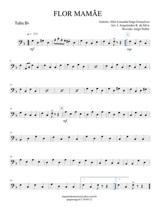 ? b 44 ..
Tuba Bb
œ œ œ# œ
F
q = 104
œ. œ.
œ- œ- œ#-
œ œ œ œ œ œ œ J
œ>
‰ Œ œ œ œ œ
P
A
? b
6
œ
œ œ œ œ œ œ œ œ œ œ œ œ  œ œ
œ
œ œ œ
œ
œ
? b
12
œ œ œ œ   
œ œ œ œ œ œ œ# œ œ œ œ œ#
? b
19
œ œ œ œ œ œ J
œ>
‰ Œ
œ œ œ œ
F
B
œ
œ
œ
œ œ œ œ œ œ œ œ œ
? b
25
œ œ œ œ œ œ œ œ œ œ œ œ œ œ œ œ
? b
29
œ œ œ œ œ œ œ œ œ œ œ œ œ œ œ œ œ œ
œ œ
? b ..
34
œ œ œ œ œ œ œ œ
1.
œ œ J
œ ‰ Œ
2.
œ œ J
œ>
‰ Œ
arquimedesmusic@yahoo.com.br
Ipaporanga-Ce 10/05/12
FLOR MAMÃE
Autores: Júlio Louzada/Jorge Gonçalves
Arr: J. Arquimedes R. da Silva
Revisão: Jorge Nobre
 