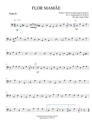 ? 44 ..
Tuba Eb
œ œ œ# œ
F
q = 104
œ. œ. œ- œ- œ#- œ œ œ œ œ œ œ j
œ
>
‰ Œ œ œ œ œ
P
A
?
6
œ œ œ œ œ
œ
œ œ
œ œ œ œ œ  œ
œ œ œ
œ
œ œ œ
?
12
œ œ œ œ
   œ œ œ œ œ œ œ# œ œ œ
œ œ#
?
19
œ
œ œ œ œ œ j
œ
>
‰ Œ œ œ œ œ
F
B
œ œ œ œ œ œ œ
œ œ œ œ œ
?
25
œ œ
œ œ œ œ œ œ œ œ œ
œ œ œ œ œ
?
29
œ œ œ œ œ œ œ œ œ œ œ œ œ œ œ œ œ œ œ œ
? ..
34
œ œ œ œ œ œ œ œ
1.
œ œ j
œ ‰ Œ
2.
œ œ j
œ
>
‰ Œ
arquimedesmusic@yahoo.com.br
Ipaporanga-Ce 10/05/12
FLOR MAMÃE
Autores: Júlio Louzada/Jorge Gonçalves
Arr: J. Arquimedes R. da Silva
Revisão: Jorge Nobre
 