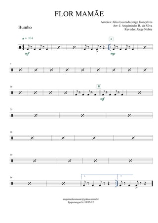  44 ..
Bumbo
j
œ ‰ œ
j
œ ‰ œ
F
q = 104
  j
œ ‰ œ
j
œ
>
‰ Œ j
œ ‰ œ
j
œ ‰ œ
P
A


7
        

16
    j
œ ‰ œ
j
œ ‰ œ
j
œ ‰ œ
j
œ ‰ œ
F
B


23
  

26
   

30
   
 ..
34
 
1.
j
œ ‰ œ
j
œ ‰ Œ
2.
j
œ ‰ œ
j
œ
>
‰ Œ
arquimedesmusic@yahoo.com.br
Ipaporanga-Ce 10/05/12
FLOR MAMÃE
Autores: Júlio Louzada/Jorge Gonçalves
Arr: J. Arquimedes R. da Silva
Revisão: Jorge Nobre
 