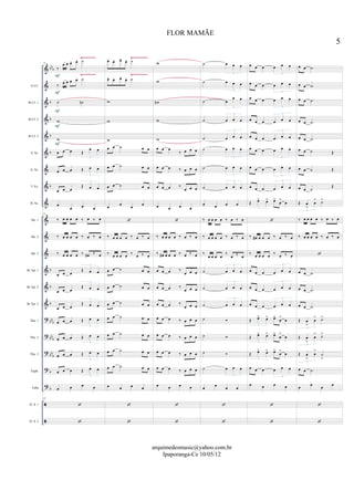 &
&
&
&
&
&
&
&
&
&
&
&
&
&
&
?
?
?
?
?


bb
b
b
b
b
b
b
b
b
b
bbb
bb
b
bb
b
b
b
Eb Cl.
Bb Cl. 1
Bb Cl. 2
Bb Cl. 3
S. Sx.
A. Sx.
T. Sx.
B. Sx.
Hn. 1
Hn. 2
Hn. 3
Bb Tpt. 1
Bb Tpt. 2
Bb Tpt. 3
Tbn. 1
Tbn. 2
Tbn. 3
Euph.
Tuba
D. S. 1
D. S. 2
Ÿ~~~~~~~~ Ÿ~~~~~~~~~
Ÿ~~~~~~~~ Ÿ~~~~~~~~~
25
‰
œ œ œ. œ. ˙
‰ œ œ œ. œ. ˙
˙ ˙n
w
w
œ œ œ Œ
œ œ
3
œ œ œ Œ œ œ
3
œ œ œ
Œ œ œ
3
œ
œ œ œ
25
‰ œ œ œ œ ‰ œ ‰ œ
‰ œ œ œ œ ‰ œ ‰ œ
‰ œ œ œ œ ‰ œ# ‰ œ
œ œ œ
Œ œ œ
3
œ œ œ
Œ œ œ
3
œ œ œ
Œ œ œ
3
œ œ œ Œ œ œ
3
œ œ œ Œ œ œ
3
œ œ œ Œ œ œ
3
œ œ œ Œ œ œ
3
œ œ œ œ
25


F
F
F
F
F
œ- œ- œ-
œ- ˙
œ- œ- œ-
œ- ˙
w
w
w
œ œ ˙ œ œ
œ œ ˙ œ œ
œ œ ˙ œ œ
œ
œ
œ
œ

‰ œ œ œ œ ‰ œ ‰ œ
‰ œ œ œ œ ‰ œ ‰ œ
œ œ ˙ œ œ
œ œ ˙ œ œ
œ œ ˙ œ œ
œ œ ˙ œ œ
œ œ ˙ œ œ
œ œ ˙ œ œ
œ œ ˙ œ œ
œ œ œ œ


w
w
wn
w
w
œ œ œ
‰ œ œ œ
œ œ œ ‰ œ œ œ
œ œ œ ‰
œ œ œ
œ œ œ œ

‰ œ œ œ œ ‰ œ ‰ œ
‰ œ# œ œ œ ‰ œ ‰ œ
œ œ œ ‰
œ œ œ
œ œ œ ‰
œ œ œ
œ œ œ ‰
œ œ œ
œ œ œ ‰ œ œ œ
œ œ œ ‰ œ œ œ
œ œ œ ‰ œ œ œ
œ œ œ ‰ œ œ œ
œ œ œ œ


˙ œ œ œ
3
˙ œ œ œ
3
˙ œ
œ œ
3
˙ œ œ œ
3
˙ œ œ œ
3
˙ œ œ œ
3
˙ œ œ œ
3
˙ œ œ œ
3
œ œ œ œ
‰ œ œ œ œ ‰ œ ‰ œ
‰ œ œ œ œ ‰ œ ‰ œ
‰
œ œ œ œ
‰
œ ‰ œ
˙ œ œ œ
3
˙ œ œ œ
3
˙ œ œ œ
3
˙ 
˙ 
˙ 
˙ œ œ œ
3
œ œ œ œ


œ œ œ œ œ œ
3
œ œ œ œ œ œ
3
œ œ œ œ œ œ
3
œ œ œ œ œ œ
3
œ œ œ œ œ œ
3
œ œ œ œ œ œ
3
œ œ œ œ œ œ
3
œ œ œ œ œ œ
3
Œ œ> œ> œ>
œ
>
œ
3

‰ œ# œ œ œ ‰ œ ‰ œ
‰ œ œ œ œ ‰ œ ‰ œ
œ œ œ œ œ œ
3
œ œ œ œ œ œ
3
œ œ œ œ œ œ
3
Œ œ> œ> œ>
œ
>
œ
3
Œ œ> œ> œ>
œ
>
œ
3
Œ œ> œ> œ>
œ
>
œ
3
œ œ œ œ œ œ
3
œ œ œ œ


œ œ .˙
œ œ .˙
œ œ .˙
œ œ .˙
œ œ .˙
œ œ ˙ Œ
œ œ ˙ Œ
œ œ ˙
Œ
Œ œ
>
œ
> ˙>
3
‰ œ œ œ œ ‰ œ ‰ œ
‰ œ œ œ œ ‰ œ ‰ œ

œ œ .˙
œ œ .˙
œ œ .˙
Œ œ
>
œ
> ˙>
3
Œ œ
>
œ
> ˙>
3
Œ œ
>
œ
>
˙
>
3
œ œ .˙
œ
œ
œ
œ


5
FLOR MAMÃE
arquimedesmusic@yahoo.com.br
Ipaporanga-Ce 10/05/12
 