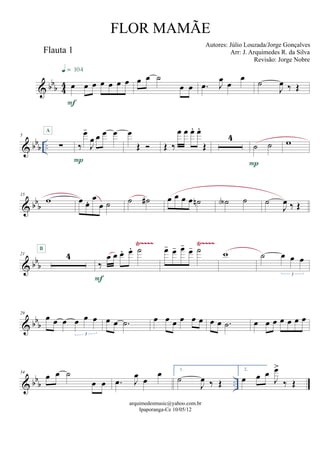 & bbb 44
Flauta 1
œ œ œ œ œ œ œ
F
q = 104
œ œ ˙
œ œ .œ J
œ œ
œ
˙
J
œ ‰ Œ
& bbb ..
5
∑
A
‰
œ-
J
œ œ œ œ
P
œ
Œ  Œ ‰
œ œ œ. œ.
Œ
4
˙ ˙
P
w
& bb
b
15
w œ œ. œ
œ ˙ ˙ ˙# œ œ œ œ ˙n ˙A ˙ ˙
J
œ ‰ Œ
& bb
b
Ÿ~~~~ Ÿ~~~~
21 4
B
‰
œ œ œ. œ. ˙
F
œ- œ- œ-
œ- ˙ w ˙ œ œ œ
3
& bbb
29
œ œ œ œ œ œ
3
œ œ .˙ œ œ œ œ œ œ œ œ .˙ œ œ œ œ œ œ œ
& bbb ..
34
œ œ ˙
œ œ .œ J
œ
œ
œ 1.
˙
J
œ ‰ Œ
2.
œ œ œ
J
œ>
‰ Œ
arquimedesmusic@yahoo.com.br
Ipaporanga-Ce 10/05/12
FLOR MAMÃE
Autores: Júlio Louzada/Jorge Gonçalves
Arr: J. Arquimedes R. da Silva
Revisão: Jorge Nobre
 