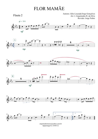 & bbb 44
Flauta 2
œ œ œ œ œ œ œ
F
q = 104
œ œ ˙
œ œ .œ J
œ œ
œ
˙
J
œ ‰ Œ
& bbb ..
5
∑
A
‰
œ-
J
œ œ œ œ
P
œ
Œ  Œ ‰
œ œ œ. œ.
Œ
4
˙ ˙
P
w
& bb
b
15
w œ œ. œ
œ ˙ w œ œ œ œ ˙n ˙A ˙ ˙
J
œ ‰ Œ
& bb
b
Ÿ~~~~ Ÿ~~~~
21 4
B
‰
œ œ œ. œ. ˙
F
œ- œ- œ-
œ- ˙
wn ˙ œ œ œ
3
& bbb
29
œ œ œ œ œ œ
3
œ œ .˙ œ œ œ œ œ œ œ œ .˙ œ œ œ œ œ œ œ
& bbb ..
34
œ œ ˙
œ œ .œ J
œ
œ
œ 1.
˙
J
œ ‰ Œ
2.
œ œ œ
J
œ>
‰ Œ
arquimedesmusic@yahoo.com.br
Ipaporanga-Ce 10/05/12
FLOR MAMÃE
Autores: Júlio Louzada/Jorge Gonçalves
Arr: J. Arquimedes R. da Silva
Revisão: Jorge Nobre
 