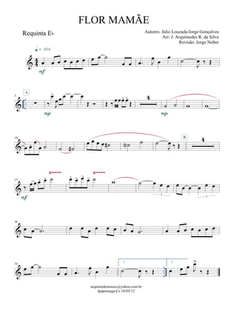 & 44
Requinta Eb
œ œ œ œ œ œ œ
F
q = 104
œ œ ˙
œ œ .œ J
œ œ
œ ˙
J
œ ‰ Œ
& ..
5
∑
A
‰
œ-
J
œœ œ œ
P
œ
Œ  Œ ‰ œœœ. œ.
Œ
4
˙ ˙
P
w w
&
16
œ œ. œ
œ ˙ ˙ ˙#
œ œ œ œ ˙# ˙N ˙ ˙
J
œ ‰ Œ
4B
&
Ÿ~~~~ Ÿ~~~~
25
‰ œ œ œ. œ. ˙
F
œ- œ- œ-
œ- ˙ w ˙ œ œ œ
3
œ œ œ œ œ œ
3
&
30
œ œ .˙ œ œ œ œ œ œ œ œ .˙ œ œ œ œ œ œ œ
& ..
34
œ œ ˙
œ œ .œ J
œ œ
œ
1.
˙
J
œ ‰ Œ
2.
œ œ œ J
œ>
‰ Œ
arquimedesmusic@yahoo.com.br
Ipaporanga-Ce 10/05/12
FLOR MAMÃE
Autores: Júlio Louzada/Jorge Gonçalves
Arr: J. Arquimedes R. da Silva
Revisão: Jorge Nobre
 