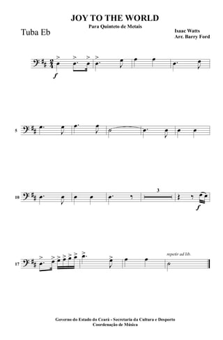 ? ## 4
2
f
œ
> .œ
>
œ
> .œ
>
J
œ œ œ .œ J
œ
? ##5
.œ
J
œ .œ
J
œ
˙ .œ
J
œ œ œ
? ##10
.œ
J
œ œ œ .œ ‰
3
f
Œ ‰ œ œ
? ##17
.œ
> œ> œ> œ> œ> œ> .œ>
J
œ> œ œ repetir ad lib.
˙
JOY TO THE WORLD
Isaac Watts
Arr. Barry Ford
Governo do Estado do Ceará - Secretaria da Cultura e Desporto
Coordenação de Música
Para Quinteto de Metais
Tuba Eb
 