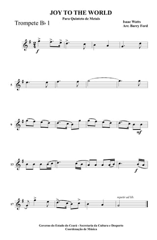 &
#
4
2
f
œ> .œ> œ> .œ>
J
œ œ œ .œ J
œ
&
#
5
.œ
J
œ .œ
J
œ ˙ .œ
J
œ
&
#
9
œ œ œ œ .œ œ œ
œ œ œ œ œ
F
.œ œ œ œ
&
#
13 œ œ œ œ œ .œ œ œ œ œ œ œ œ
f
.œ œ œ
&
#
17
j
œ
œ>
J
œ .œ> œ œ œ>
œ œ
repetir ad lib.
˙
JOY TO THE WORLD
Isaac Watts
Arr. Barry Ford
Governo do Estado do Ceará - Secretaria da Cultura e Desporto
Coordenação de Música
Para Quinteto de Metais
Trompete Bb 1
 