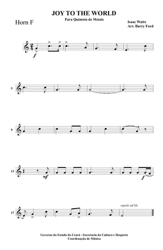 & 4
2
f
œ
>
.œ> œ> .œ> j
œ .œ
j
œ .œ J
œ
&5
.œ
J
œ .œ
j
œ ˙ .œ
j
œ
&9 œ œ œ œ œ œ œ œ j
œ ‰
&
F
13 Œ ‰ j
œ œ œ œ œ .œ
j
œ
f
œ œ œ œ œ
&17
j
œ œ
> J
œ œ œ œ
>
.œ
j
œ
repetir ad lib.
˙
JOY TO THE WORLD
Isaac Watts
Arr. Barry Ford
Governo do Estado do Ceará - Secretaria da Cultura e Desporto
Coordenação de Música
Para Quinteto de Metais
Horn F
 