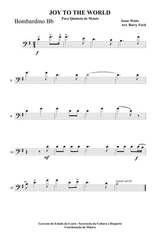 ? #
4
2
f
œ> .œ> œ> .œ>
J
œ .œ
J
œ .œ J
œ
? #5
.œ
J
œ .œ
J
œ ˙ .œ
J
œ
? #9
œ œ œ œ œ œ œ œ
J
œ
‰
? #
F
13 Œ ‰ J
œ œ œ œ œ .œ
J
œ
f
œ œ œ œ œ
? #17 J
œ œ>
J
œ œ œ œ> .œ
J
œ repetir ad lib.
˙
JOY TO THE WORLD
Isaac Watts
Arr. Barry Ford
Governo do Estado do Ceará - Secretaria da Cultura e Desporto
Coordenação de Música
Para Quinteto de Metais
Bombardino Bb
 