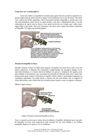 Governo do Estado do Ceará – Secretaria da Cultura
Sistema Estadual de Bandas de Música – Apostila editada em Setembro/2008
Como deve ser a embocadura?
O uso dos lábios é aconselhável somente para quem não tem os dentes superiores ou
possui algum tipo de ponte móvel ou algum outro problema com a raiz do dente. Devemos
usar o apoio dos dentes superiores. Não é necessário morder a boquilha e, mesmo que você
use uma dentadura, ponte móvel ou dente postiço, isso não é impedimento para o uso da
embocadura de apoio com os dentes. Esse apoio só deverá ser evitado caso venha trazer
algum dano à sua saúde. Sem esses sintomas, você deve usar o apoio dos dentes superiores
na boquilha. Ver figura na próxima página.
Posição da boquilha na boca
Quando somente usamos os lábios para segurar a boquilha em nossa boca, sem o uso dos
dentes superiores, a afinação fica seriamente comprometida em passagens rápidas ou de
intervalos distantes, e o músico não tem domínio dos graves e tampouco dos agudos, pois
não trabalha os harmônicos, que necessitam da precisão de abertura feita com o apoio dos
dentes (tanto para os graves como para os agudos). Desse modo, a sonoridade é pequena e a
resistência superbaixa. Se, ainda assim, o músico tira um som bonito, não se engane! O
efeito dura pouco, pois o lábio não tem resistência para manter o som ou segurar a afinação.
Observe figura abaixo:
Figura: Posição correta da boquilha na boca
Esta é a maneira correta que o aluno deverá embocar a boquilha, lembrando que a pressão
da boquilha na boca será responsavel pela emissão de um som afinado e de melhor
qualidade, depois é só soprar e ver os resultados.
 