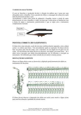 Governo do Estado do Ceará – Secretaria da Cultura
Sistema Estadual de Bandas de Música – Apostila editada em Setembro/2008
A emissão do som no Saxofone
O som no Saxofone é produzido devido à vibração da palheta que é presa por uma
abraçadeira junto a boquilha. Com a pressão dos lábios e a passagem da coluna de ar pelo
tubo do instrumento produz o som.
Aconselhamos o aluno como forma de adaptação a boquilha, iniciar o estudo do sopro
primeiramente só com a boquilha e o tudel, isso para que o aluno possa se familiarizar com
a forma de soprar o instrumento, posteriormente é que se sopra com o instrumento
completamente montado.
POSTURA CORRETA DO SAXOFONISTA
O Aluno deve estar relaxado, os pés devem estar confortavelmente separados, com a cabeça
acima e os ombros para baixo. Este procedimento ajuda na respiração. Os braços devem
ficar um pouco para fora do corpo, com o Saxofone em um ângulo de 45 graus do seu
corpo. Os movimentos dos dedos devem ser discretos, sem digitar com muita força. Se o
aluno estiver movendo seus dedos descontroladamente isto irá dificultar a execução no
instrumento. Só lembrando que o aluno sentado deverá manter a mesma postura.
DIGITAÇÃO DO SAXOFONE
Observe na figura abaixo como se desenvolve a digitação (posicionamento dos dedos no
instrumento) do Saxofone:
O Aluno deverá observar a disposição dos dedos nas teclas como mostra a figura acima
para uma boa afinação e qualidade da emissão sonora.
Palheta
Boquilha
Posição incorreta que
não deve ser aplicada
Posição correta deve
ser aplicada
Posição correta deve
ser aplicada
 