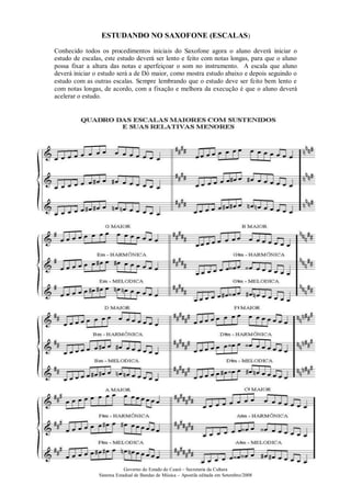 Governo do Estado do Ceará – Secretaria da Cultura
Sistema Estadual de Bandas de Música – Apostila editada em Setembro/2008
ESTUDANDO NO SAXOFONE (ESCALAS)
Conhecido todos os procedimentos iniciais do Saxofone agora o aluno deverá iniciar o
estudo de escalas, este estudo deverá ser lento e feito com notas longas, para que o aluno
possa fixar a altura das notas e aperfeiçoar o som no instrumento. A escala que aluno
deverá iniciar o estudo será a de Dó maior, como mostra estudo abaixo e depois seguindo o
estudo com as outras escalas. Sempre lembrando que o estudo deve ser feito bem lento e
com notas longas, de acordo, com a fixação e melhora da execução é que o aluno deverá
acelerar o estudo.
 