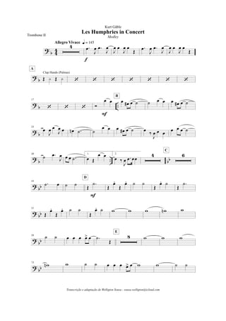 ?
b 4
4
4
Allegro Vivace q = 145
.œ
J
œ .œ
J
œ
f
J
œ œ
J
œ œ
Œ
.œ
J
œ .œ
J
œ
J
œ œ
J
œ œ
Œ
? b Œ y Œ y
Clap Hands (Palmas)
A
‘ ‘ ‘ ‘ ‘ ‘ ‘
?
b ..
17
‘ ‘ ‘ Ó
œ œ
F
œ œ# œ ˙
B
˙ œ œ œ œ# œ ˙
?
b
24
œ
J
œ œ
J
œ œ œn .˙ ˙
œ œ œ œ# œ ˙ œ ‰
J
œ œ œ œ œ œ ˙
?
b .. bb
30
˙ .œ
J
œ œ œ .˙
1.
œ Œ
œ œ 2.
œ ‰
J
œ .œ œœ
4 6
C
?
bb
44
.˙ œ ˙ ˙ Œ
.˙
F
D
Œ
œ.
Œ
œ. ˙ ˙
Œ
œ. ˙
Œ
.˙
?
bb
51
Œ
œ.
Œ
œ. ˙ ˙
Œ
œ. ˙ w w w wn w
? bb
59 ˙ ˙ œ œ œ œ> œ .˙
Œ
8
E
w w w
? bb
73
wn w ˙ ˙ œ œ œ œ> œ w w ˙ ˙
Les Humphries in Concert
Kurt Gäble
Trombone II Medley
Transcrição e adaptação de Welligton Sousa - sousa.welligton@icloud.com
 