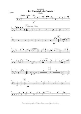 ?
b 4
4
4
Allegro Vivace q = 145
.œ
J
œ .œ
J
œb
f
J
œ œb
J
œ œ
Œ
.œ
J
œ .œ
J
œb
?
b
8
J
œ œb
J
œ œ
Œ Œ y Œ y
Clap Hands (Palmas)A
‘ ‘ ‘ ‘ ‘
?
b ..
15
‘ ‘ ‘ ‘ ‘ Ó
œ œ
F
œ œ# œ ˙
B
?
b
22
˙ œ œ œ œ# œ ˙ œ
J
œ œ
J
œ œ œn .˙ ˙
œ œ
?
b
27
œ œ# œ ˙ œ
‰
J
œ œ œ
œ œ œ ˙ ˙ .œ
J
œ œ œ .˙
?
b .. bb
32 1.
œ Œ
œ œ 2.
œ ‰
J
œ .œ œœ
4 6
C
.
.
˙
˙
œ
œ
?
bb
45
˙
˙
˙
˙
Œ
.˙
F
D
Œ
œ.
Œ
œ. ˙ ˙
Œ
œ. ˙
Œ
.˙
?
bb
51
Œ
œ.
Œ
œ. ˙ ˙
Œ
œ. ˙ w w w wn
Les Humphries in Concert
Kurt Gäble
Fagote Medley
Transcrição e adaptação de Welligton Sousa - sousa.welligton@icloud.com
 